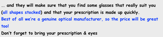 .. and they will make sure that you find some glasses that really suit you (all shapes stocked) and that your prescription is made up quickly. &#10;Best of all we’re a genuine optical manufacturer, so the price will be great too! &#10;Don’t forget to bring your prescription &amp; eyes 