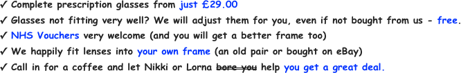 Complete prescription glasses from just £29.00&#10;Glasses not fitting very well? We will adjust them for you, even if not bought from us - free.&#10;NHS Vouchers very welcome (and you will get a better frame too)&#10;We happily fit lenses into your own frame (an old pair or bought on eBay)&#10;Call in for a coffee and let Nikki or Lorna bore you help you get a great deal.